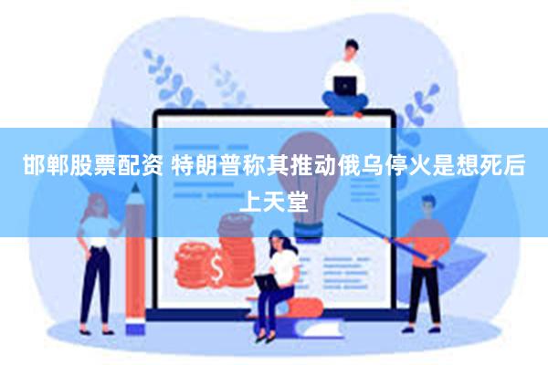 邯郸股票配资 特朗普称其推动俄乌停火是想死后上天堂