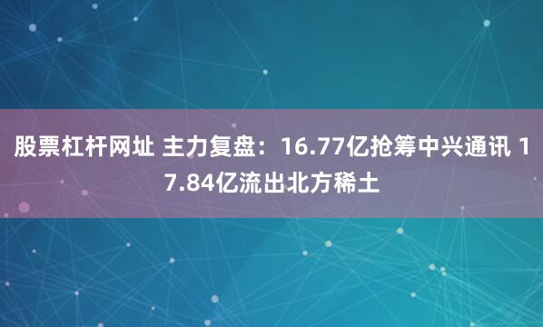 股票杠杆网址 主力复盘：16.77亿抢筹中兴通讯 17.84亿流出北方稀土