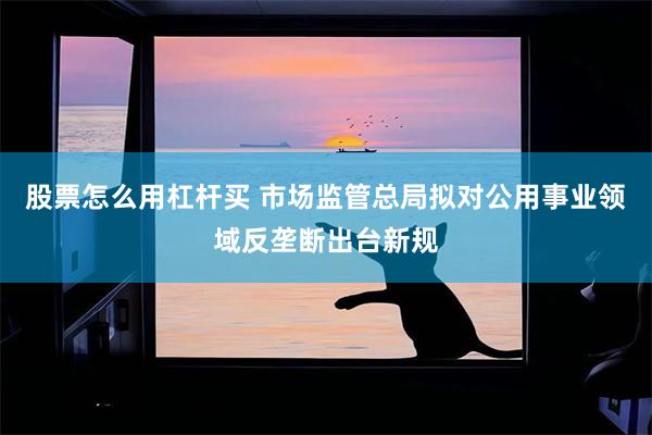 股票怎么用杠杆买 市场监管总局拟对公用事业领域反垄断出台新规