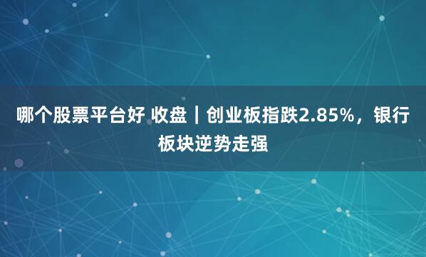 哪个股票平台好 收盘｜创业板指跌2.85%，银行板块逆势走强
