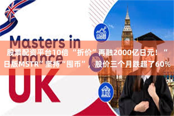 股票配资平台10倍 “折价”再融2000亿日元！“日版MSTR”坚持“囤币”，股价三个月跌超了60%
