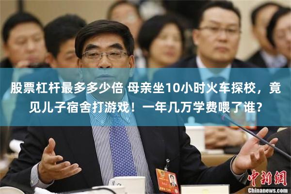 股票杠杆最多多少倍 母亲坐10小时火车探校，竟见儿子宿舍打游戏！一年几万学费喂了谁？
