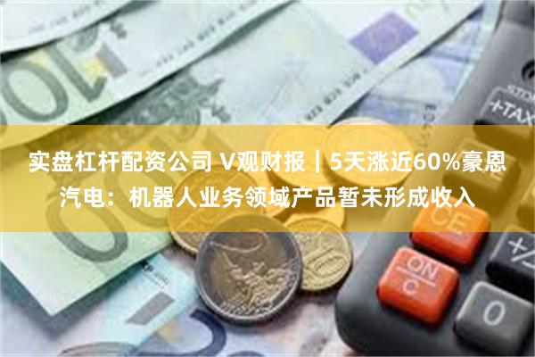 实盘杠杆配资公司 V观财报｜5天涨近60%豪恩汽电：机器人业务领域产品暂未形成收入