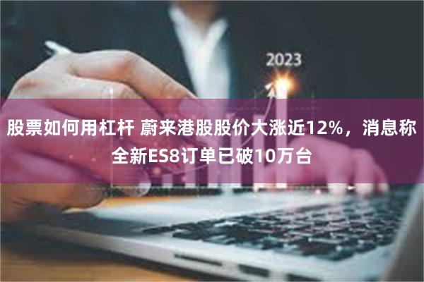 股票如何用杠杆 蔚来港股股价大涨近12%，消息称全新ES8订单已破10万台