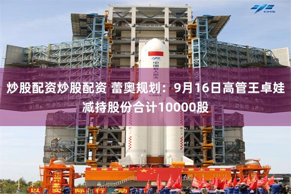 炒股配资炒股配资 蕾奥规划：9月16日高管王卓娃减持股份合计10000股