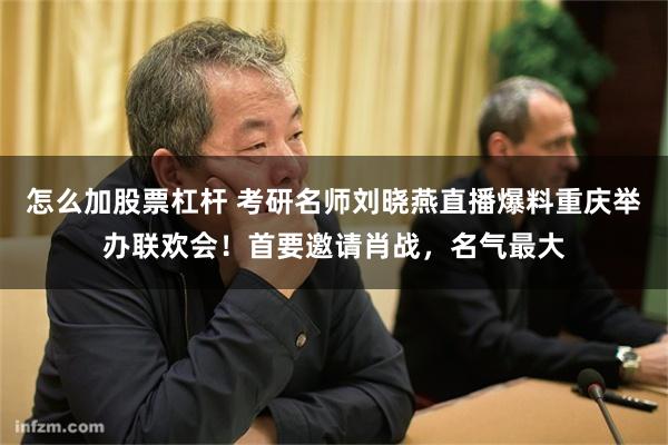 怎么加股票杠杆 考研名师刘晓燕直播爆料重庆举办联欢会！首要邀请肖战，名气最大