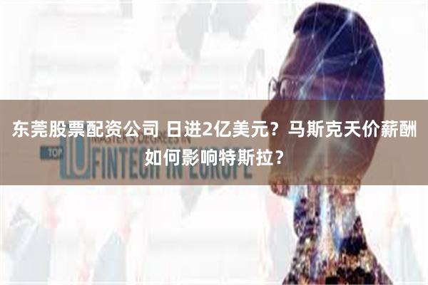 东莞股票配资公司 日进2亿美元？马斯克天价薪酬如何影响特斯拉？