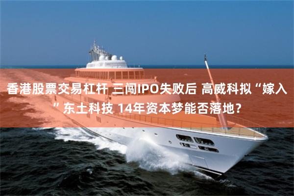 香港股票交易杠杆 三闯IPO失败后 高威科拟“嫁入”东土科技 14年资本梦能否落地?