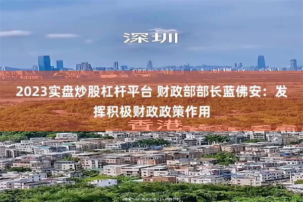 2023实盘炒股杠杆平台 财政部部长蓝佛安:发挥积极财政政策作用