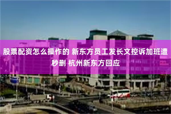股票配资怎么操作的 新东方员工发长文控诉加班遭秒删 杭州新东方回应