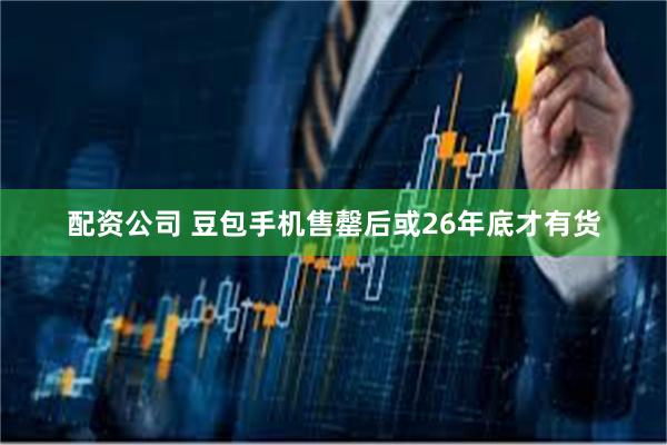 配资公司 豆包手机售罄后或26年底才有货