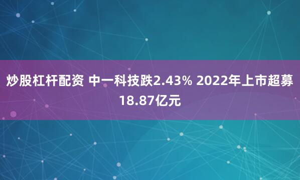 炒股杠杆配资 中一科技跌2.43% 2022年上市超募18.87亿元