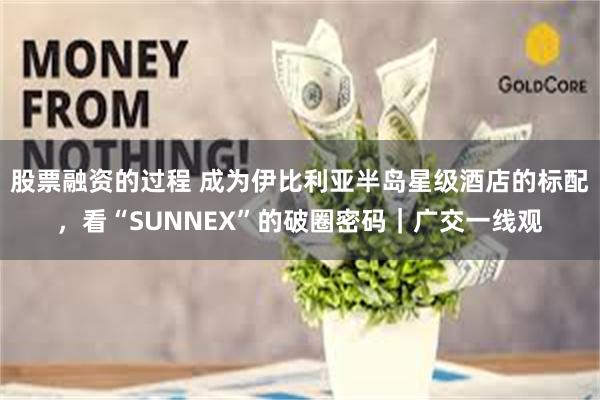 股票融资的过程 成为伊比利亚半岛星级酒店的标配，看“SUNNEX”的破圈密码｜广交一线观