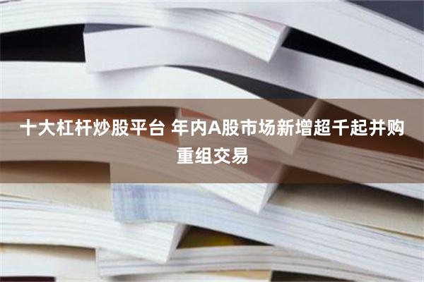十大杠杆炒股平台 年内A股市场新增超千起并购重组交易