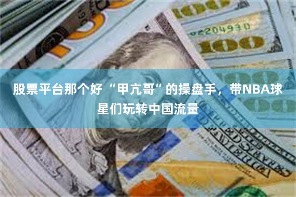 股票平台那个好 “甲亢哥”的操盘手，带NBA球星们玩转中国流量